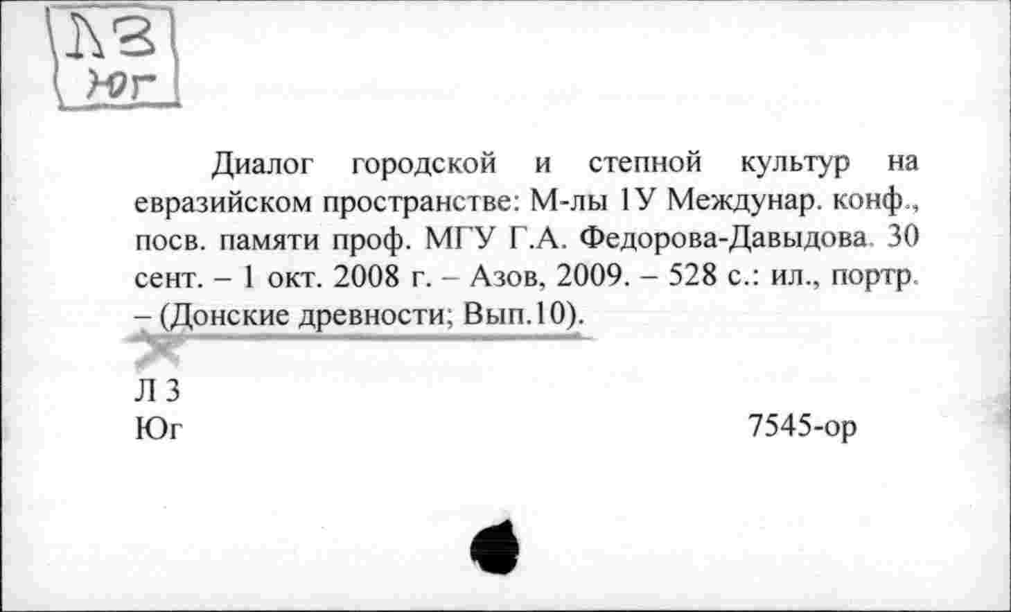 ﻿Диалог городской и степной культур на евразийском пространстве: М-лы 1У Междунар. конф., поев, памяти проф. МГУ Г.А. Федорова-Давыдова 30 сент. - 1 окт. 2008 г. - Азов, 2009. - 528 с.: ил., портр -(Донские древности; Вып.10).
Л 3
Юг	7545-ор